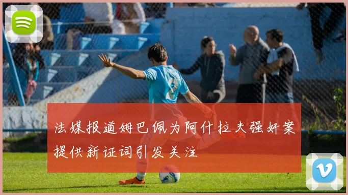 法媒报道姆巴佩为阿什拉夫强奸案提供新证词引发关注