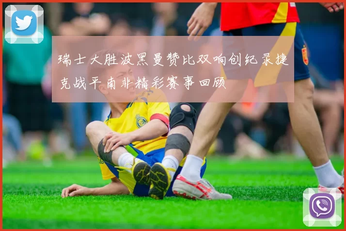瑞士大胜波黑曼赞比双响创纪录捷克战平南非精彩赛事回顾