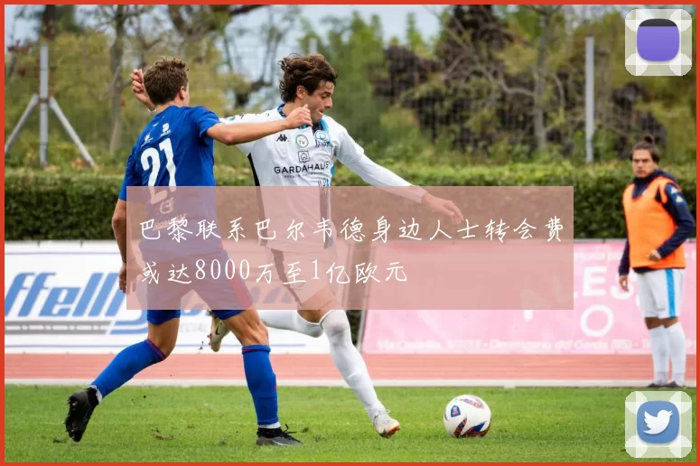 巴黎联系巴尔韦德身边人士转会费或达8000万至1亿欧元