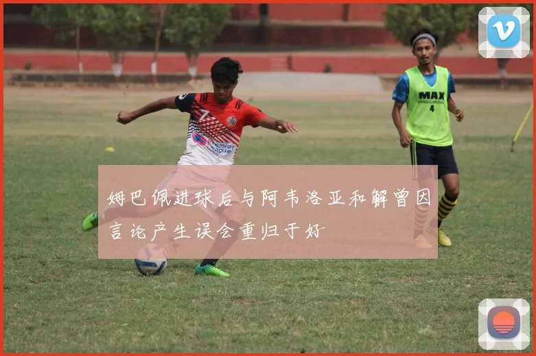 姆巴佩进球后与阿韦洛亚和解曾因言论产生误会重归于好