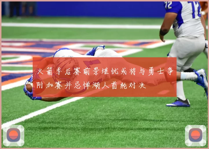 火箭季后赛前景堪忧或将与勇士争附加赛并忌惮湖人首轮对决