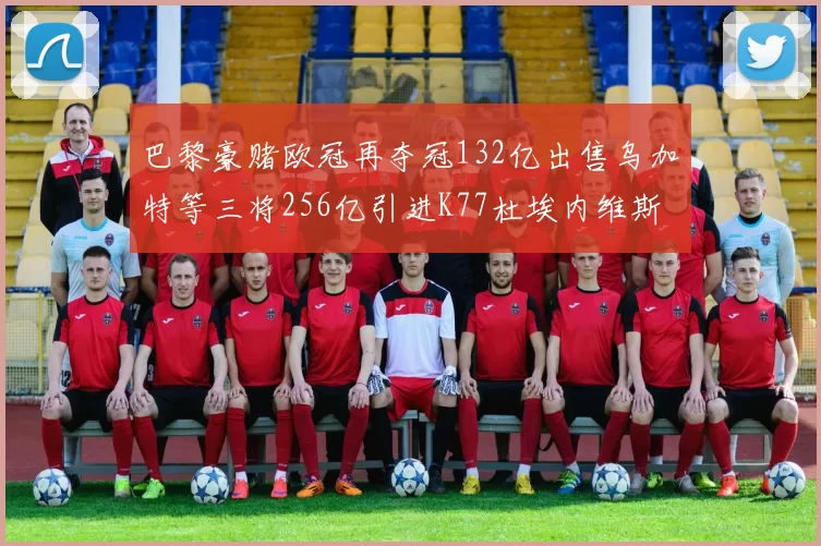巴黎豪赌欧冠再夺冠132亿出售乌加特等三将256亿引进K77杜埃内维斯等五名新援