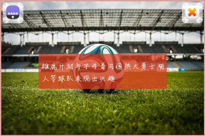 雄鹿计划与字母哥沟通热火勇士湖人等球队表现出兴趣