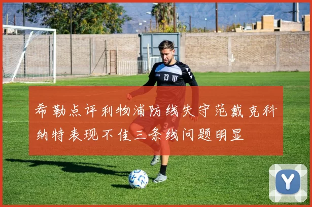 希勒点评利物浦防线失守范戴克科纳特表现不佳三条线问题明显