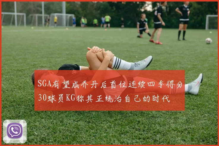 SGA有望成乔丹后首位连续四季得分30球员KG称其正统治自己的时代