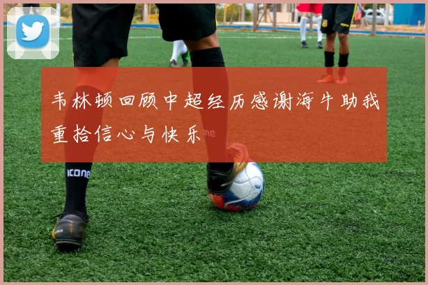 韦林顿回顾中超经历感谢海牛助我重拾信心与快乐