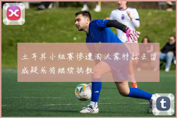 土耳其小组赛惨遭淘汰蒙特拉去留成疑或将继续执教