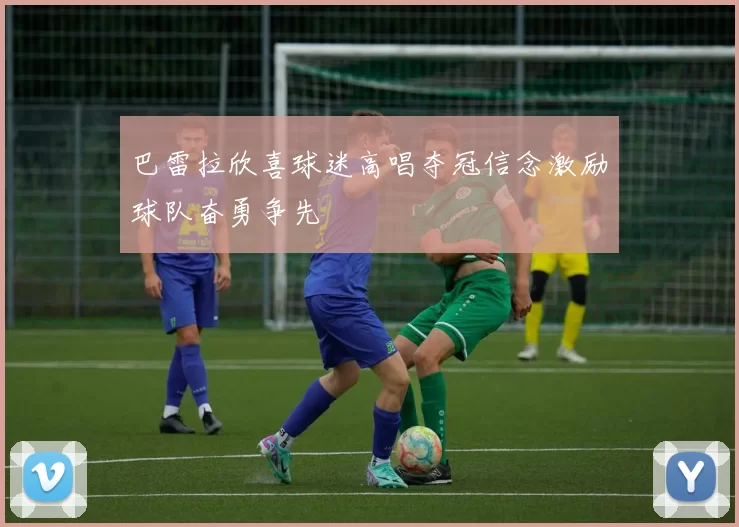 巴雷拉欣喜球迷高唱夺冠信念激励球队奋勇争先