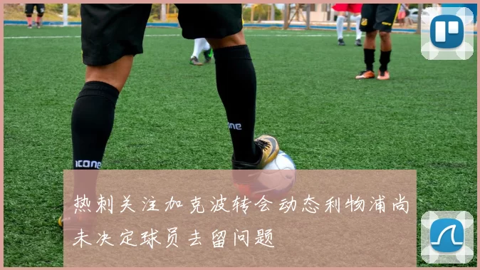 热刺关注加克波转会动态利物浦尚未决定球员去留问题
