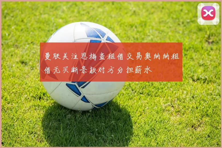 曼联关注恩梅查租借交易奥纳纳租借无买断条款对方分担薪水
