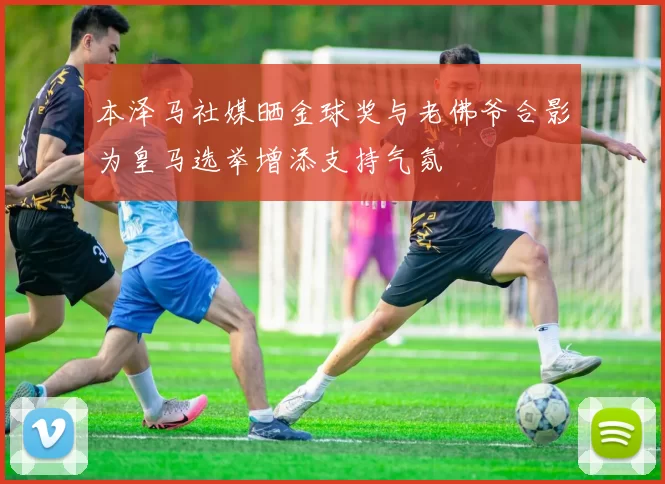 本泽马社媒晒金球奖与老佛爷合影为皇马选举增添支持气氛