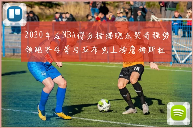 2020年后NBA得分榜揭晓东契奇强势领跑字母哥与亚布克上榜詹姆斯杜兰特库里未入前列