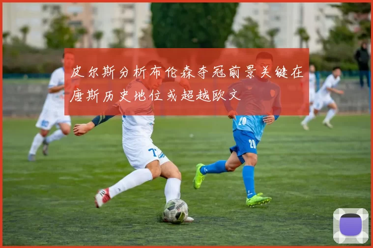 皮尔斯分析布伦森夺冠前景关键在唐斯历史地位或超越欧文