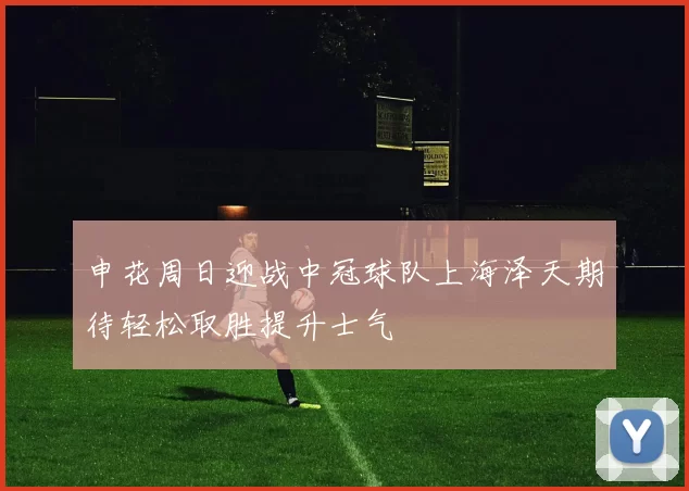 申花周日迎战中冠球队上海泽天期待轻松取胜提升士气